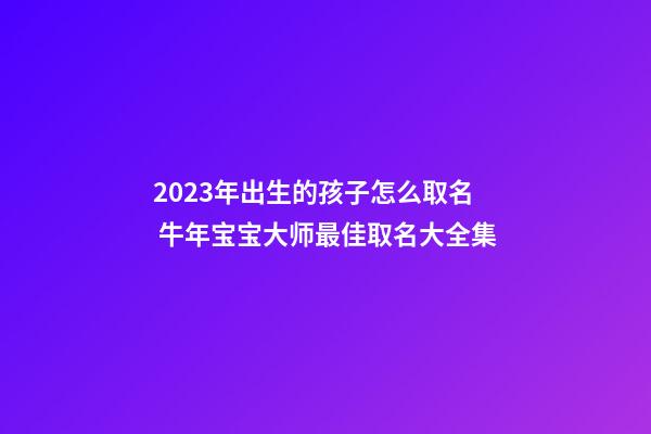 2023年出生的孩子怎么取名 牛年宝宝大师最佳取名大全集